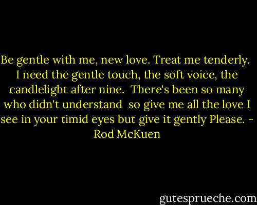Be gentle with me, new love.<br />Treat me tenderly. <br />I need the gentle touch,<br />the soft voice,<br />the candlelight after nine.<br /><br />There's been so many who didn't understand<br /><br />so give me all the love I see in your timid eyes<br />but give it gently<br />Please. - Rod McKuen