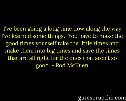I've been going a long time now<br />along the way I've learned some things.<br /><br />You have to make the good times yourself<br />take the little times and make them into big times<br />and save the times that are all right<br />for the ones that aren't so good. - Rod McKuen