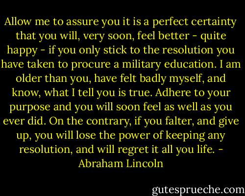 Allow me to assure you it is a perfect certainty that you will, very soon, feel better - quite happy - if you only stick to the resolution you have taken to procure a military education. I am older than you, have felt badly myself, and know, what I tell you is true. Adhere to your purpose and you will soon feel as well as you ever did. On the contrary, if you falter, and give up, you will lose the power of keeping any resolution, and will regret it all you life. - Abraham Lincoln