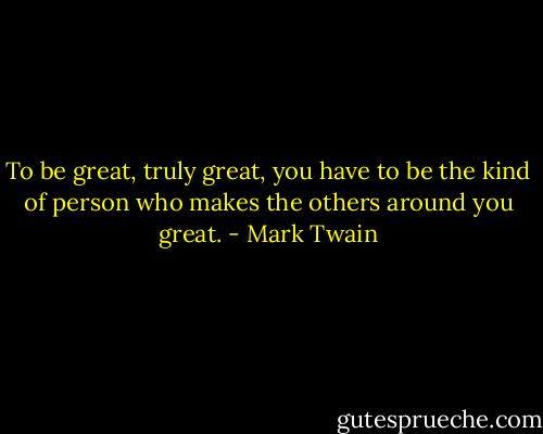 To be great, truly great, you have to be the kind of person who makes the others around you great. - Mark Twain