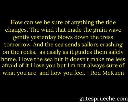 How can we be sure of anything<br />the tide changes.<br />The wind that made the grain wave gently yesterday<br />blows down the tress tomorrow.<br />And the sea sends sailors crashing on the rocks, <br />as easily as it guides them safely home.<br />I love the sea<br />but it doesn't make me less afraid of it<br />I love you<br />but I'm not always sure of what you are <br />and how you feel. - Rod McKuen