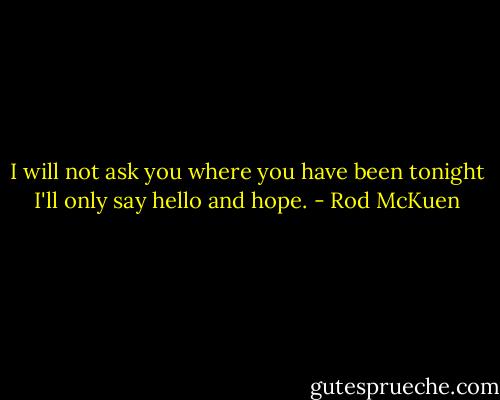 I will not ask you where you have been tonight<br />I'll only say hello<br />and hope. - Rod McKuen