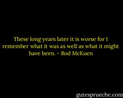 These long years later it is worse<br />for I remember what it was<br />as well as what it might have been. - Rod McKuen