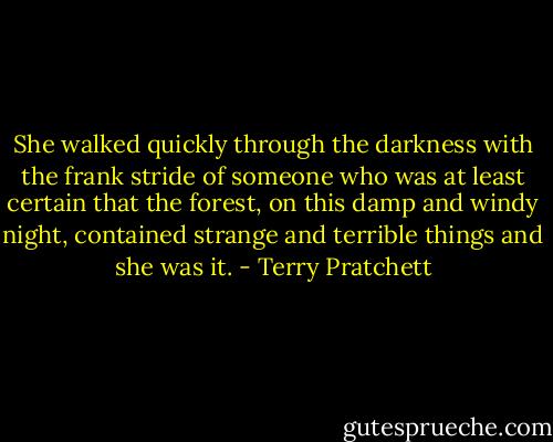 She walked quickly through the darkness with the frank stride of someone who was at least certain that the forest, on this damp and windy night, contained strange and terrible things and she was it. - Terry Pratchett