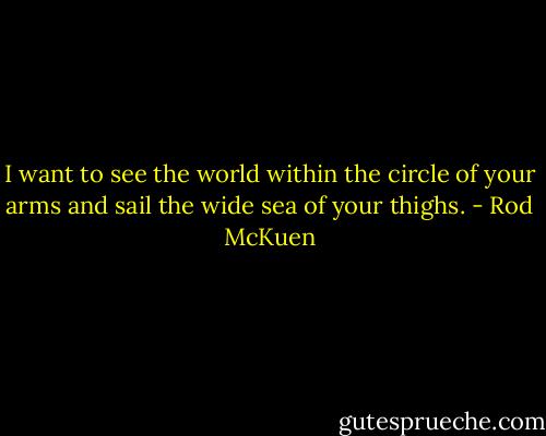 I want to see the world within the circle of your arms and sail the wide sea of your thighs. - Rod McKuen