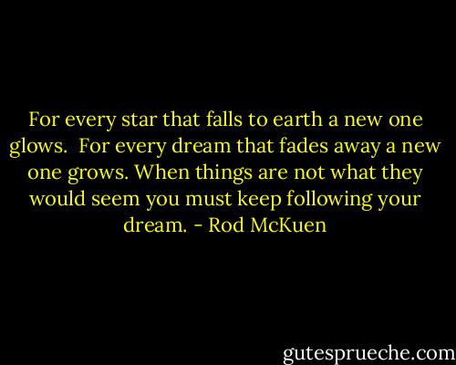 For every star that falls to earth a new one glows. <br />For every dream that fades away a new one grows.<br />When things are not what they would seem<br />you must keep following your dream. - Rod McKuen