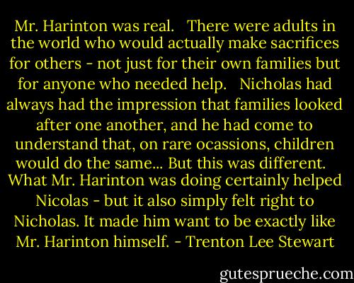 Mr. Harinton was real. <br /><br />There were adults in the world who would actually make sacrifices for others - not just for their own families but for anyone who needed help.<br /> <br />Nicholas had always had the impression that families looked after one another, and he had come to understand that, on rare ocassions, children would do the same... But this was different.<br /> <br />What Mr. Harinton was doing certainly helped Nicolas - but it also simply felt right to Nicholas. It made him want to be exactly like Mr. Harinton himself. - Trenton Lee Stewart