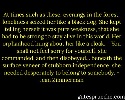 At times such as these, evenings in the forest, loneliness seized her like a black dog. She kept telling herself it was pure weakness, that she had to be strong to stay alive in this world. Her orphanhood hung about her like a cloak. <br /> <br />You shall not feel sorry for yourself, she commanded, and then disobeyed... beneath the surface veneer of stubborn independence, she needed desperately to belong to somebody. - Jean Zimmerman