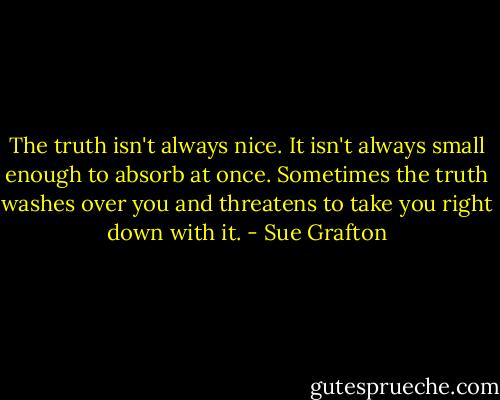 The truth isn't always nice. It isn't always small enough to absorb at once. Sometimes the truth washes over you and threatens to take you right down with it. - Sue Grafton