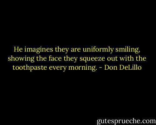 He imagines they are uniformly smiling, showing the face they squeeze out with the toothpaste every morning. - Don DeLillo