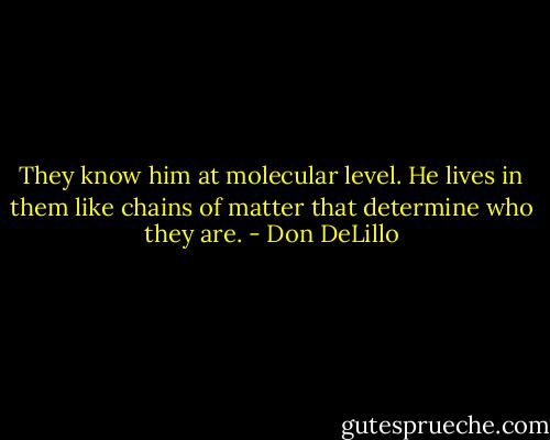 They know him at molecular level. He lives in them like chains of matter that determine who they are. - Don DeLillo