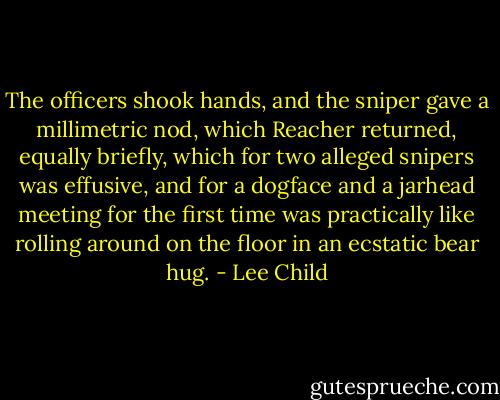 The officers shook hands, and the sniper gave a millimetric nod, which Reacher returned, equally briefly, which for two alleged snipers was effusive, and for a dogface and a jarhead meeting for the first time was practically like rolling around on the floor in an ecstatic bear hug. - Lee Child