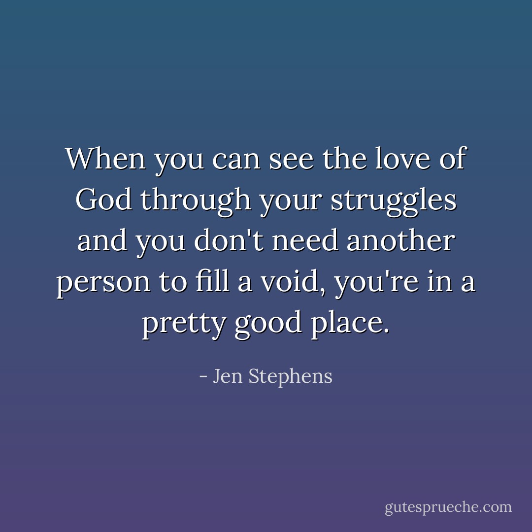 When you can see the love of God through your struggles and you don't need another person to fill a void, you're in a pretty good place. - Jen Stephens
