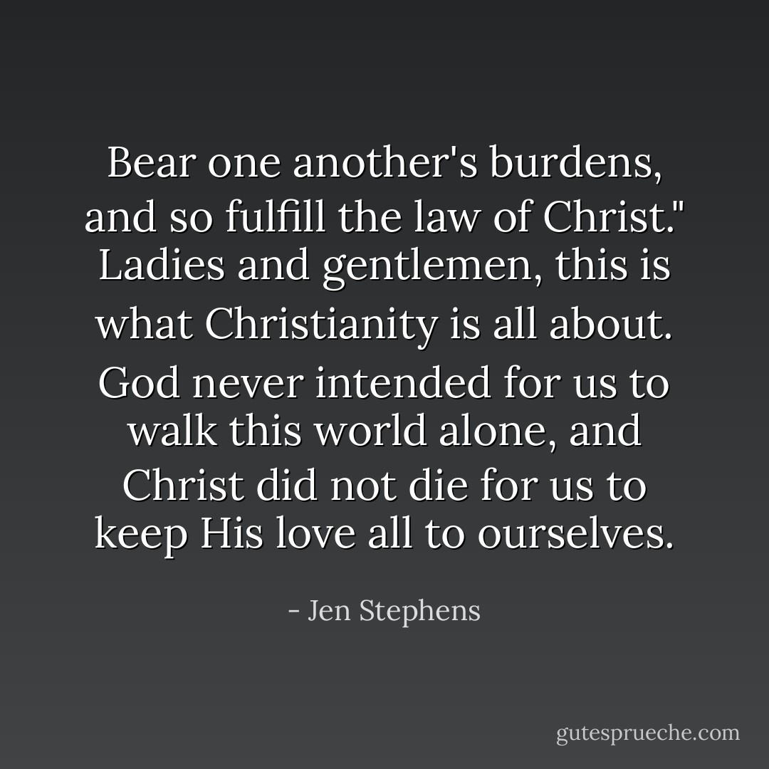 Bear one another's burdens, and so fulfill the law of Christ." Ladies and gentlemen, this is what Christianity is all about. God never intended for us to walk this world alone, and Christ did not die for us to keep His love all to ourselves. - Jen Stephens