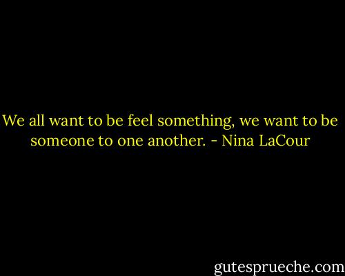 We all want to be feel something, we want to be someone to one another. - Nina LaCour