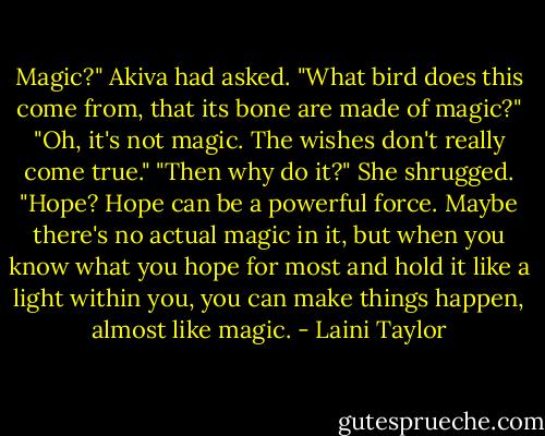 Magic?" Akiva had asked. "What bird does this come from, that its bone are made of magic?"<br />"Oh, it's not magic. The wishes don't really come true."<br />"Then why do it?"<br />She shrugged. "Hope? Hope can be a powerful force. Maybe there's no actual magic in it, but when you know what you hope for most and hold it like a light within you, you can make things happen, almost like magic. - Laini Taylor