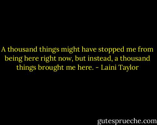 A thousand things might have stopped me from being here right now, but instead, a thousand things brought me here. - Laini Taylor