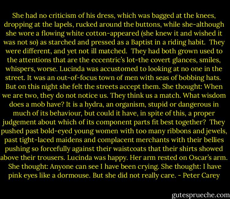 She had no criticism of his dress, which was bagged at the knees, dropping at the lapels, rucked around the buttons, while she-although she wore a flowing white cotton-appeared (she knew it and wished it was not so) as starched and pressed as a Baptist in a riding habit.<br /><br />They were different, and yet not ill matched.<br /><br />They had both grown used to the attentions that are the eccentric’s lot-the covert glances, smiles, whispers, worse. Lucinda was accustomed to looking at no one in the street. It was an out-of-focus town of men with seas of bobbing hats.<br /><br />But on this night she felt the streets accept them. She thought: When we are two, they do not notice us. They think us a match. What wisdom does a mob have? It is a hydra, an organism, stupid or dangerous in much of its behaviour, but could it have, in spite of this, a proper judgement about which of its component parts fit best together?<br /><br />They pushed past bold-eyed young women with too many ribbons and jewels, past tight-laced maidens and complacent merchants with their bellies pushing so forcefully against their waistcoats that their shirts showed above their trousers. Lucinda was happy. Her arm rested on Oscar’s arm.<br /><br />She thought: Anyone can see I have been crying. She thought: I have pink eyes like a dormouse. But she did not really care. - Peter Carey