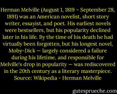 Herman Melville (August 1, 1819 – September 28, 1891) was an American novelist, short story writer, essayist, and poet. His earliest novels were bestsellers, but his popularity declined later in his life. By the time of his death he had virtually been forgotten, but his longest novel, Moby-Dick — largely considered a failure during his lifetime, and responsible for Melville's drop in popularity — was rediscovered in the 20th century as a literary masterpiece. Source: Wikipedia - Herman Melville