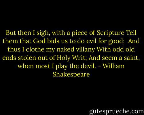 But then I sigh, with a piece of Scripture<br />Tell them that God bids us to do evil for good; <br />And thus I clothe my naked villany<br />With odd old ends stolen out of Holy Writ;<br />And seem a saint, when most I play the devil. - William Shakespeare