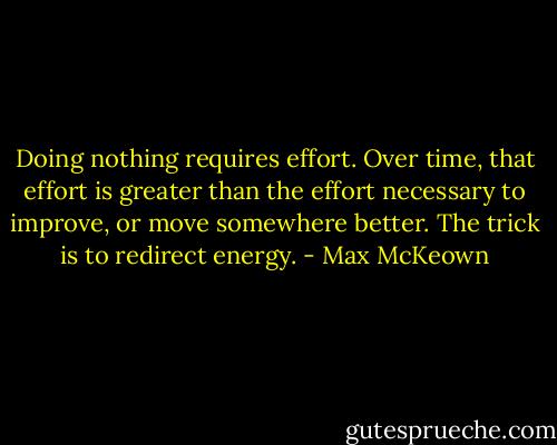 Doing nothing requires effort. Over time, that effort is greater than the effort necessary to improve, or move somewhere better. The trick is to redirect energy. - Max McKeown