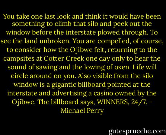 You take one last look and think it would have been something to climb that silo and peek out the window before the interstate plowed through. To see the land unbroken. You are compelled, of course, to consider how the Ojibwe felt, returning to the campsites at Cotter Creek one day only to hear the sound of sawing and the lowing of oxen. Life will circle around on you. Also visible from the silo window is a gigantic billboard pointed at the interstate and advertising a casino owned by the Ojibwe. The billboard says, WINNERS, 24/7. - Michael Perry