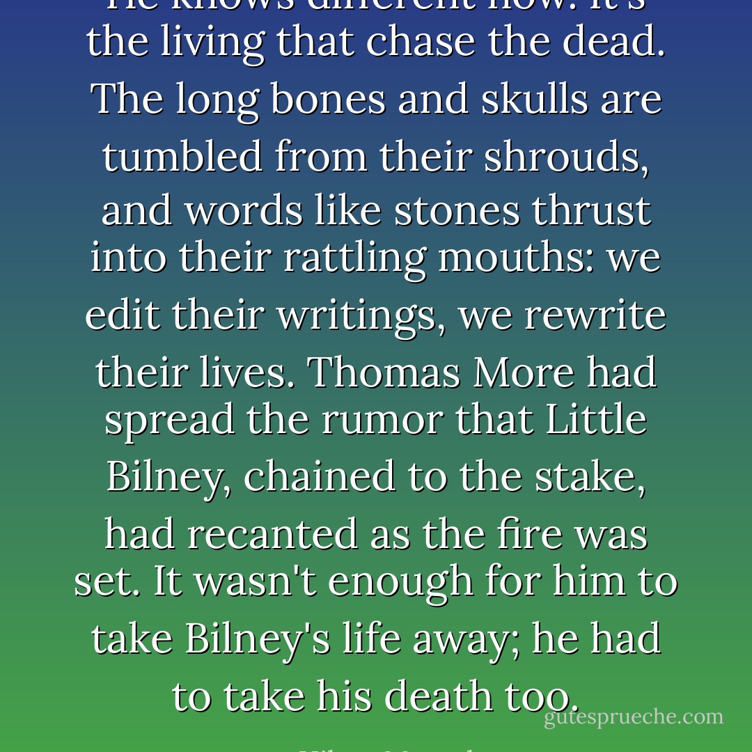 He knows different now. It's the living that chase the dead. The long bones and skulls are tumbled from their shrouds, and words like stones thrust into their rattling mouths: we edit their writings, we rewrite their lives. Thomas More had spread the rumor that Little Bilney, chained to the stake, had recanted as the fire was set. It wasn't enough for him to take Bilney's life away; he had to take his death too. - Hilary Mantel