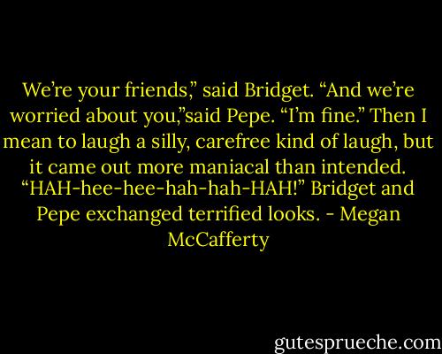 We’re your friends,” said Bridget.<br />“And we’re worried about you,”said Pepe.<br />“I’m fine.” Then I mean to laugh a silly, carefree kind of laugh, but it came out more maniacal than intended. “HAH-hee-hee-hah-hah-HAH!”<br />Bridget and Pepe exchanged terrified looks. - Megan McCafferty