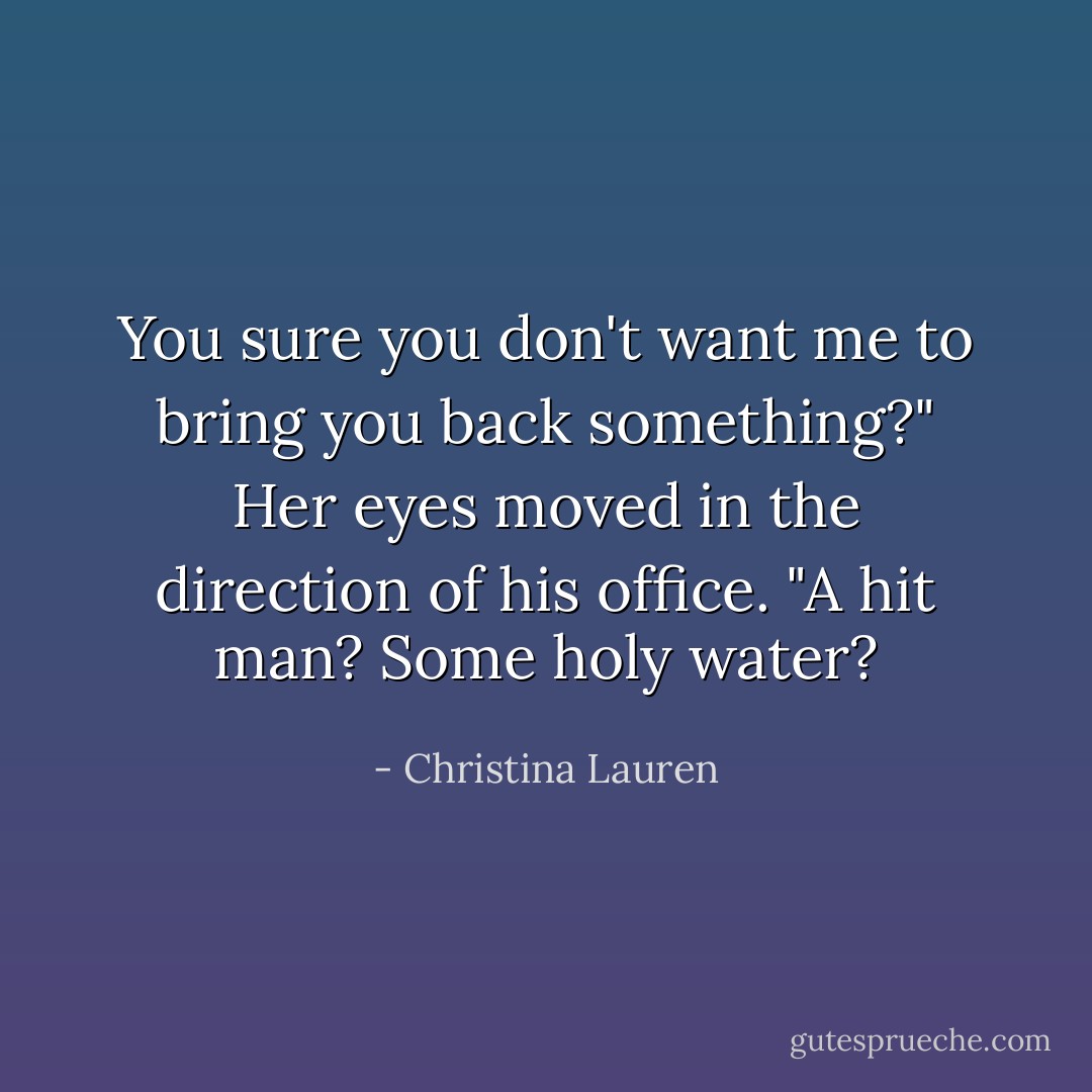 You sure you don't want me to bring you back something?" Her eyes moved in the direction of his office. "A hit man? Some holy water? - Christina Lauren
