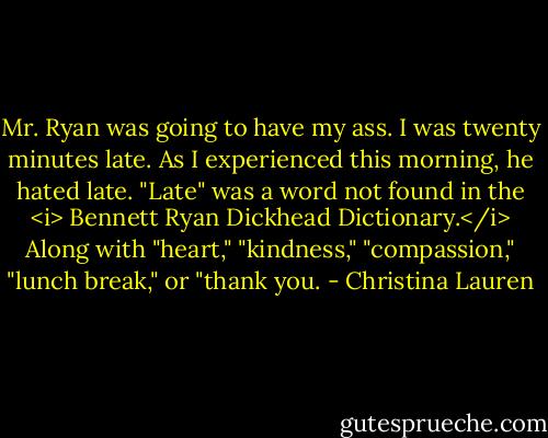 Mr. Ryan was going to have my ass. I was twenty minutes late. As I experienced this morning, he hated late. "Late" was a word not found in the <i> Bennett Ryan Dickhead Dictionary.</i> Along with "heart," "kindness," "compassion," "lunch break," or "thank you. - Christina Lauren