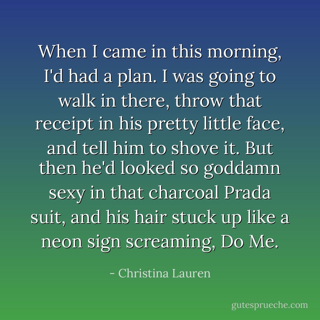 When I came in this morning, I'd had a plan. I was going to walk in there, throw that receipt in his pretty little face, and tell him to shove it. But then he'd looked so goddamn sexy in that charcoal Prada suit, and his hair stuck up like a neon sign screaming, Do Me. - Christina Lauren