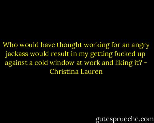 Who would have thought working for an angry jackass would result in my getting fucked up against a cold window at work and liking it? - Christina Lauren