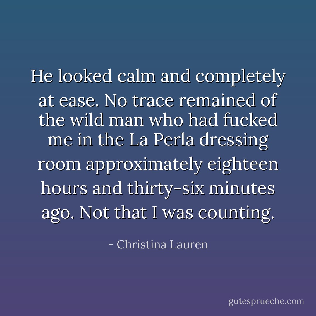 He looked calm and completely at ease. No trace remained of the wild man who had fucked me in the La Perla dressing room approximately eighteen hours and thirty-six minutes ago. Not that I was counting. - Christina Lauren