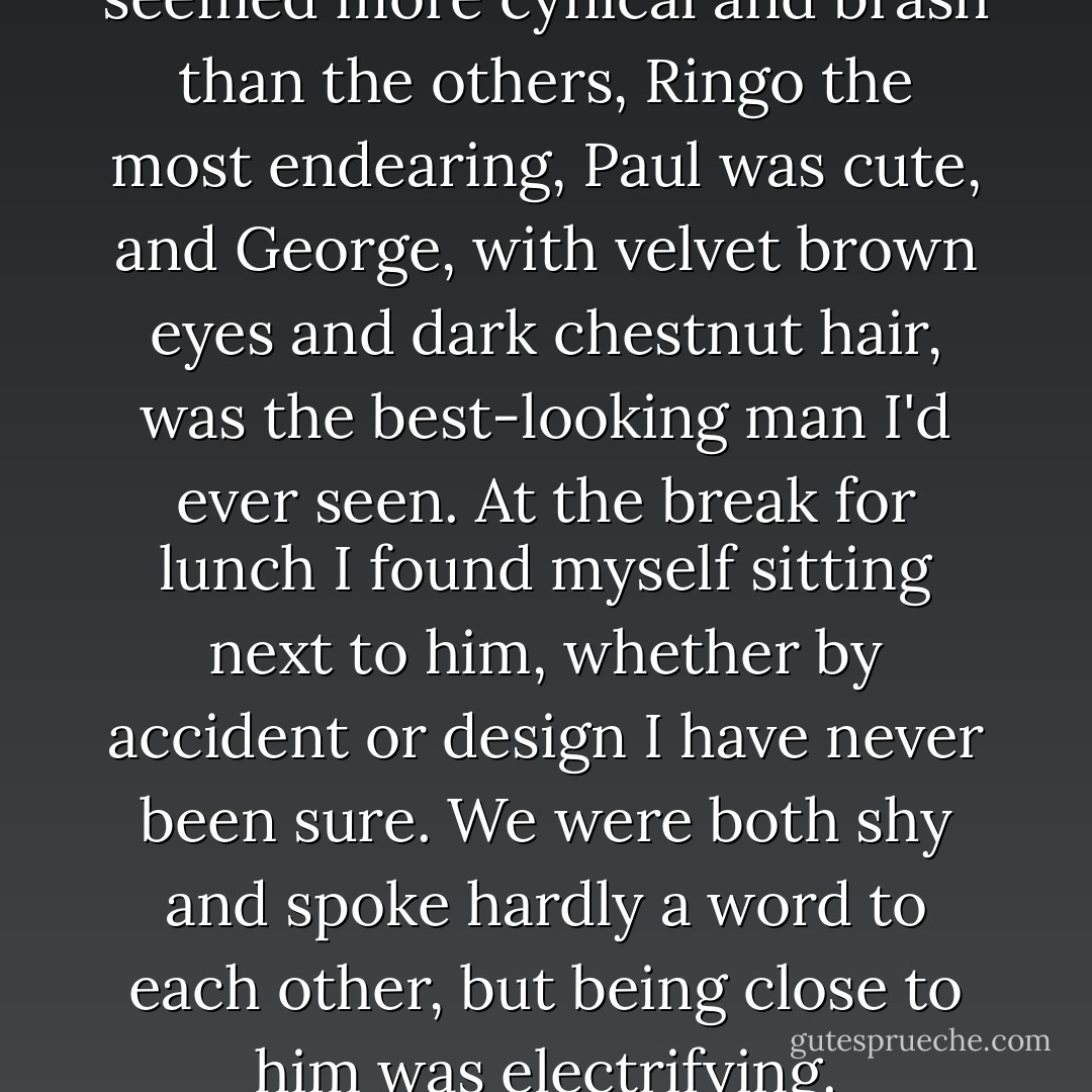 On first impressions, John seemed more cynical and brash than the others, Ringo the most endearing, Paul was cute, and George, with velvet brown eyes and dark chestnut hair, was the best-looking man I'd ever seen. At the break for lunch I found myself sitting next to him, whether by accident or design I have never been sure. We were both shy and spoke hardly a word to each other, but being close to him was electrifying. - Pattie Boyd
