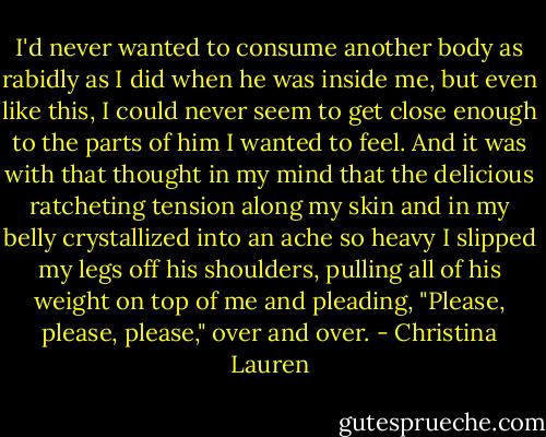 I'd never wanted to consume another body as rabidly as I did when he was inside me, but even like this, I could never seem to get close enough to the parts of him I wanted to feel. And it was with that thought in my mind that the delicious ratcheting tension along my skin and in my belly crystallized into an ache so heavy I slipped my legs off his shoulders, pulling all of his weight on top of me and pleading, "Please, please, please," over and over. - Christina Lauren