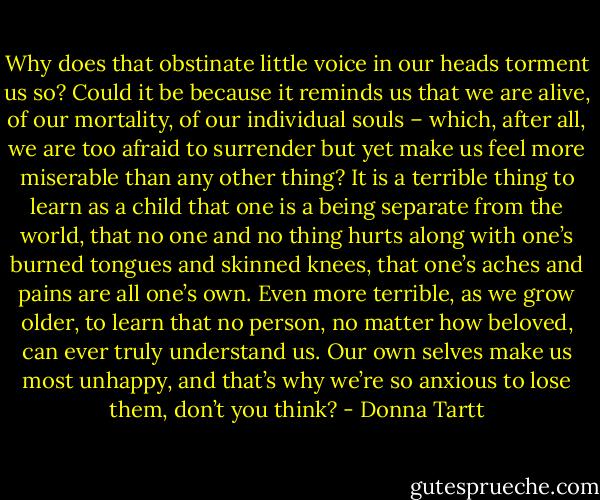 Why does that obstinate little voice in our heads torment us so? Could it be because it reminds us that we are alive, of our mortality, of our individual souls – which, after all, we are too afraid to surrender but yet make us feel more miserable than any other thing? It is a terrible thing to learn as a child that one is a being separate from the world, that no one and no thing hurts along with one’s burned tongues and skinned knees, that one’s aches and pains are all one’s own. Even more terrible, as we grow older, to learn that no person, no matter how beloved, can ever truly understand us. Our own selves make us most unhappy, and that’s why we’re so anxious to lose them, don’t you think? - Donna Tartt