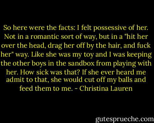 So here were the facts: I felt possessive of her. Not in a romantic sort of way, but in a "hit her over the head, drag her off by the hair, and fuck her" way. Like she was my toy and I was keeping the other boys in the sandbox from playing with her. How sick was that? If she ever heard me admit to that, she would cut off my balls and feed them to me. - Christina Lauren