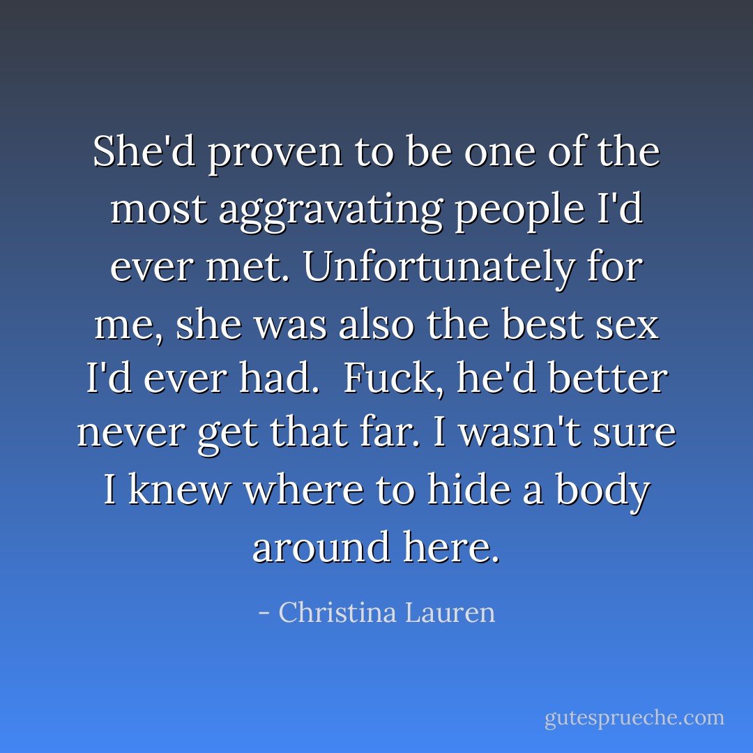 She'd proven to be one of the most aggravating people I'd ever met. Unfortunately for me, she was also the best sex I'd ever had.<br /><br />Fuck, he'd better never get that far. I wasn't sure I knew where to hide a body around here. - Christina Lauren