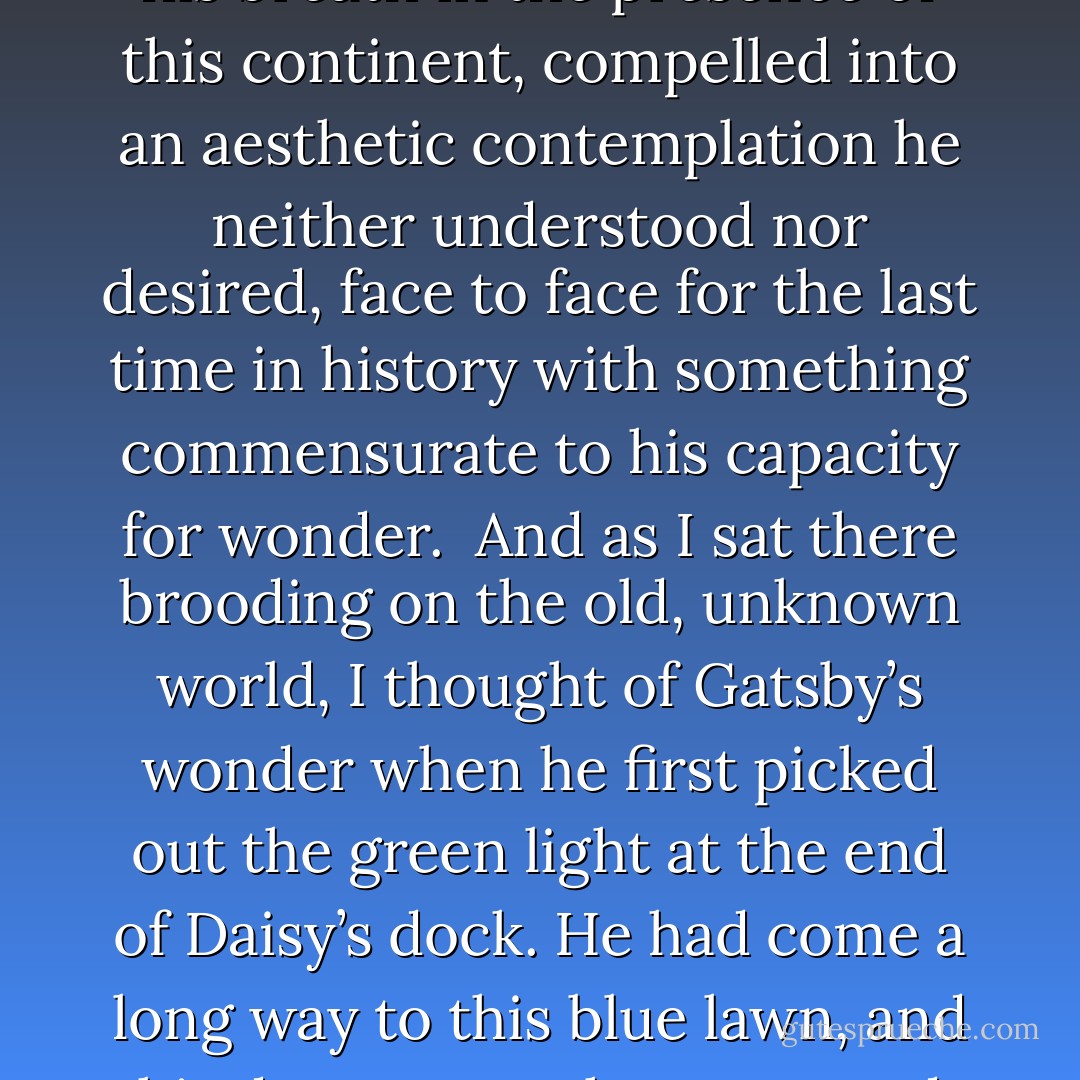 Most of the big shore places were closed now and there were hardly any lights except the shadowy, moving glow of a ferryboat across the Sound. And as the moon rose higher the inessential houses began to melt away until gradually I became aware of the old island here that flowered once for Dutch sailors’ eyes — a fresh, green breast of the new world. Its vanished trees, the trees that had made way for Gatsby’s house, had once pandered in whispers to the last and greatest of all human dreams; for a transitory enchanted moment man must have held his breath in the presence of this continent, compelled into an aesthetic contemplation he neither understood nor desired, face to face for the last time in history with something commensurate to his capacity for wonder.<br /><br />And as I sat there brooding on the old, unknown world, I thought of Gatsby’s wonder when he first picked out the green light at the end of Daisy’s dock. He had come a long way to this blue lawn, and his dream must have seemed so close that he could hardly fail to grasp it. He did not know that it was already behind him, somewhere back in that vast obscurity beyond the city, where the dark fields of the republic rolled on under the night.<br /><br />Gatsby believed in the green light, the orgastic future that year by year recedes before us. It eluded us then, but that’s no matter — to-morrow we will run faster, stretch out our arms farther… . And one fine morning ——<br /><br />So we beat on, boats against the current, borne back ceaselessly into the past. - F. Scott Fitzgerald