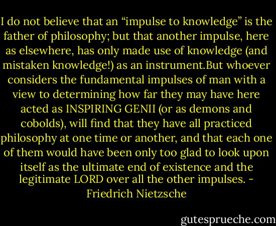 I do not believe that an “impulse<br />to knowledge” is the father of philosophy; but that another impulse, here as elsewhere, has only made use of knowledge (and mistaken knowledge!) as an instrument.But whoever considers the fundamental impulses of man with a view to determining how far they may have here acted as INSPIRING GENII (or as demons and cobolds), will find that they have all practiced philosophy at one time or another, and that each one of them would have been only too glad to look upon itself as the ultimate end of existence and the legitimate LORD over all the other impulses. - Friedrich Nietzsche