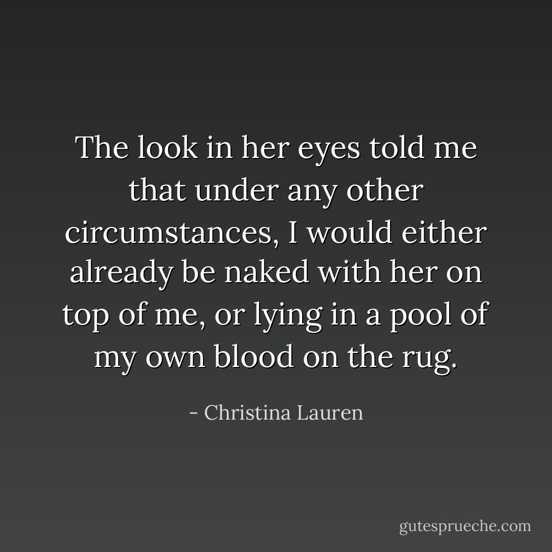 The look in her eyes told me that under any other circumstances, I would either already be naked with her on top of me, or lying in a pool of my own blood on the rug. - Christina Lauren