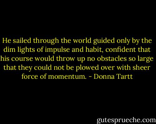 He sailed through the world guided only by the dim lights of impulse and habit, confident that his course would throw up no obstacles so large that they could not be plowed over with sheer force of momentum. - Donna Tartt