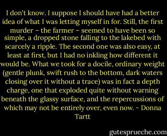 I don't know. I suppose I should have had a better idea of what I was letting myself in for. Still, the first murder – the farmer – seemed to have been so simple, a dropped stone falling to the lakebed with scarcely a ripple. The second one was also easy, at least at first, but I had no inkling how different it would be. What we took for a docile, ordinary weight (gentle plunk, swift rush to the bottom, dark waters closing over it without a trace) was in fact a depth charge, one that exploded quite without warning beneath the glassy surface, and the repercussions of which may not be entirely over, even now. - Donna Tartt