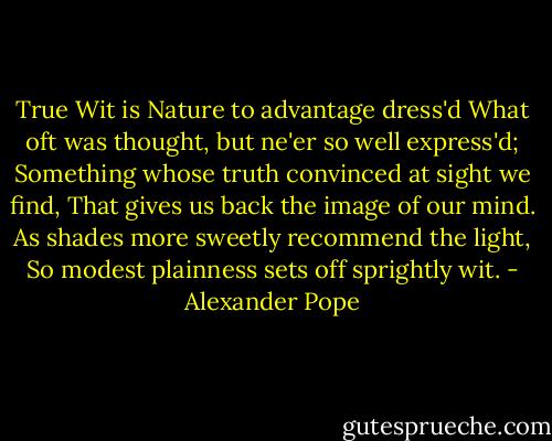 True Wit is Nature to advantage dress'd<br />What oft was thought, but ne'er so well express'd;<br />Something whose truth convinced at sight we find,<br />That gives us back the image of our mind.<br />As shades more sweetly recommend the light,<br />So modest plainness sets off sprightly wit. - Alexander Pope
