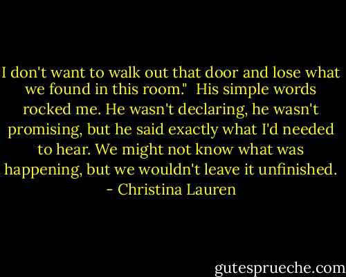 I don't want to walk out that door and lose what we found in this room."<br /><br />His simple words rocked me. He wasn't declaring, he wasn't promising, but he said exactly what I'd needed to hear. We might not know what was happening, but we wouldn't leave it unfinished. - Christina Lauren