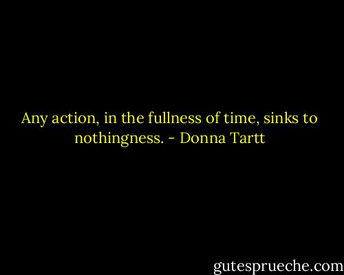 Any action, in the fullness of time, sinks to nothingness. - Donna Tartt