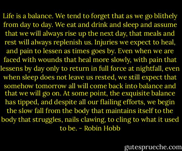 Life is a balance. We tend to forget that as we go blithely from day to day. We eat and drink and sleep and assume that we will always rise up the next day, that meals and rest will always replenish us. Injuries we expect to heal, and pain to lessen as times goes by. Even when we are faced with wounds that heal more slowly, with pain that lessens by day only to return in full force at nightfall, even when sleep does not leave us rested, we still expect that somehow tomorrow all will come back into balance and that we will go on. At some point, the exquisite balance has tipped, and despite all our flailing efforts, we begin the slow fall from the body that maintains itself to the body that struggles, nails clawing, to cling to what it used to be. - Robin Hobb