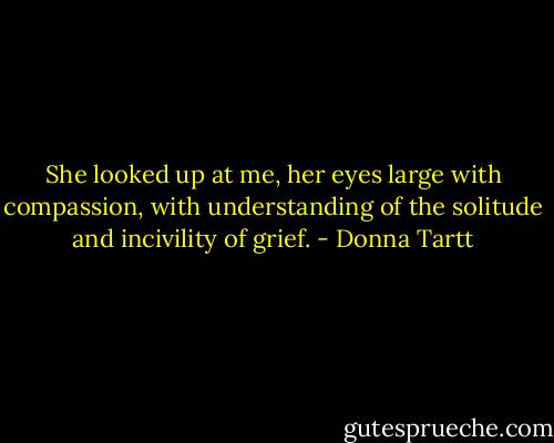 She looked up at me, her eyes large with compassion, with understanding of the solitude and incivility of grief. - Donna Tartt