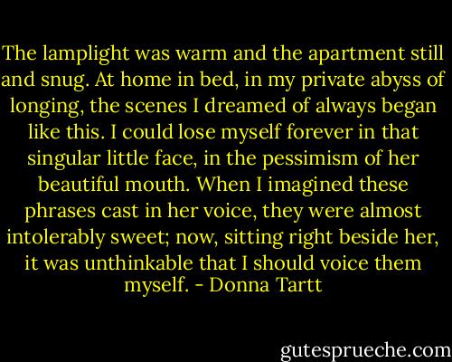 The lamplight was warm and the apartment still and snug. At home in bed, in my private abyss of longing, the scenes I dreamed of always began like this. I could lose myself forever in that singular little face, in the pessimism of her beautiful mouth. When I imagined these phrases cast in her voice, they were almost intolerably sweet; now, sitting right beside her, it was unthinkable that I should voice them myself. - Donna Tartt