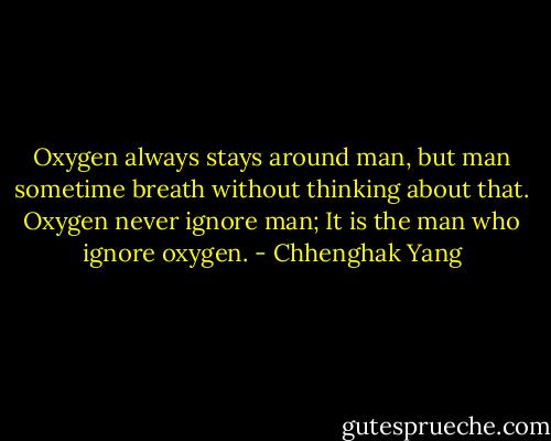 Oxygen always stays around man, but man sometime breath without thinking about that. Oxygen never ignore man; It is the man who ignore oxygen. - Chhenghak Yang